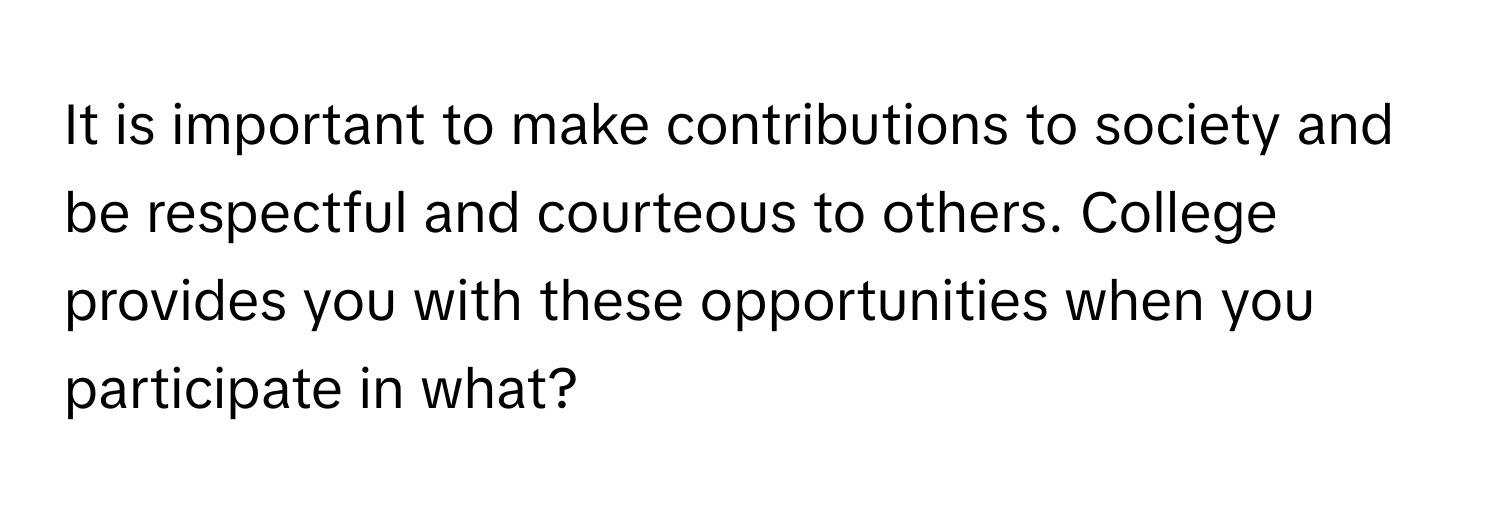 It is important to make contributions to society and be respectful and courteous to others. College provides you with these opportunities when you participate in what?