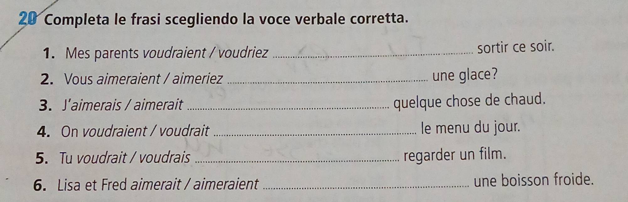 Completa le frasi scegliendo la voce verbale corretta. 
1. Mes parents voudraient / voudriez _sortir ce soir. 
2. Vous aimeraient / aimeriez_ 
une glace? 
3. J’aimerais / aimerait_ 
quelque chose de chaud. 
4. On voudraient / voudrait _le menu du jour. 
5. Tu voudrait / voudrais _regarder un film. 
6. Lisa et Fred aimerait / aimeraient_ une boisson froide.