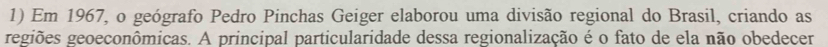 Em 1967, o geógrafo Pedro Pinchas Geiger elaborou uma divisão regional do Brasil, criando as 
regiões geoeconômicas. A principal particularidade dessa regionalização é o fato de ela não obedecer