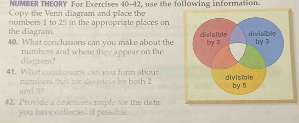 NUMBER THEORY For Exercises 40-42, use the following information. 
Copy the Venn diagram and place the 
numbers 1 to 25 in the appropriate places on 
the diagram. 
40. What conclusions can you make about the 
numbers and where they appear on the 
diagram? 
41. What conclusions can you form about 
numbers that are divisible by both 2
and 3? 
42. Provide a counterexample for the data 
you have collected if possible.