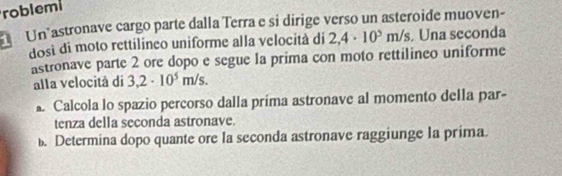 roblemi 
Un astronave cargo parte dalla Terra e si dírige verso un asteroide muoven- 
dosi di moto rettilíneo uniforme alla velocità di 2,4· 10^5m/s. Una seconda 
astronave parte 2 ore dopo e segue la prima con moto rettilineo uniforme 
alla velocità di 3,2· 10^5m/s. 
. Calcola lo spazio percorso dalla prima astronave al momento della par- 
tenza della seconda astronave. 
. Determina dopo quante ore la seconda astronave raggiunge la prima.