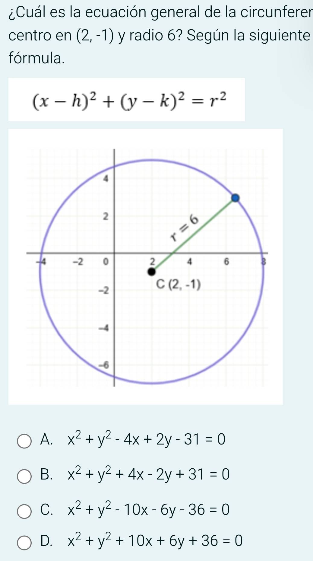 ¿Cuál es la ecuación general de la circunferer
centro en (2,-1) y radio 6? Según la siguiente
fórmula.
(x-h)^2+(y-k)^2=r^2
A. x^2+y^2-4x+2y-31=0
B. x^2+y^2+4x-2y+31=0
C. x^2+y^2-10x-6y-36=0
D. x^2+y^2+10x+6y+36=0