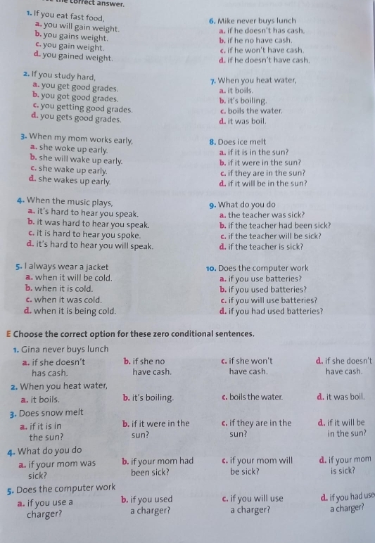 correct answer.
1. If you eat fast food,
6. Mike never buys lunch
a. you will gain weight.
a. if he doesn't has cash.
b. you gains weight.
b. if he no have cash.
c. you gain weight.
c. if he won't have cash.
d. you gained weight.
d. if he doesn't have cash.
2. If you study hard,
7. When you heat water,
a. you get good grades. a. it boils.
b. you got good grades. b. it's boiling.
c. you getting good grades. c. boils the water.
d. you gets good grades.
d. it was boil.
3. When my mom works early,
8. Does ice melt
a. she woke up early.
a. if it is in the sun?
b. she will wake up early.
b. if it were in the sun?
c. she wake up early.
c. if they are in the sun?
d. she wakes up early.
d. if it will be in the sun?
4. When the music plays,
9. What do you do
a. it's hard to hear you speak. a. the teacher was sick?
b. it was hard to hear you speak. b. if the teacher had been sick?
c. it is hard to hear you spoke. c. if the teacher will be sick?
d. it's hard to hear you will speak. d. if the teacher is sick?
5. I always wear a jacket 10. Does the computer work
a. when it will be cold. a. if you use batteries?
b. when it is cold. b. if you used batteries?
c. when it was cold. c. if you will use batteries?
d. when it is being cold. d. if you had used batteries?
E Choose the correct option for these zero conditional sentences.
1. Gina never buys lunch
a. if she doesn’t b. if she no c. if she won't d. if she doesn't
has cash. have cash. have cash. have cash.
2. When you heat water,
a. it boils. b. it's boiling. c. boils the water. d. it was boil.
3. Does snow melt
a. if it is in b. if it were in the c. if they are in the d. if it will be
the sun? sun? sun? in the sun?
4. What do you do
a. if your mom was b. if your mom had c. if your mom will d. if your mom
sick? been sick? be sick?
5. Does the computer work is sick?
a. if you use a b. if you used c. if you will use d. if you had use
charger? a charger? a charger? a charger?