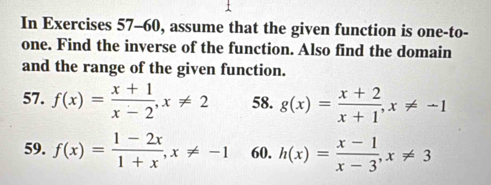 In Exercises 57-60, assume that the given function is one-to- 
one. Find the inverse of the function. Also find the domain 
and the range of the given function. 
57. f(x)= (x+1)/x-2 , x!= 2 58. g(x)= (x+2)/x+1 , x!= -1
59. f(x)= (1-2x)/1+x , x!= -1 60. h(x)= (x-1)/x-3 , x!= 3