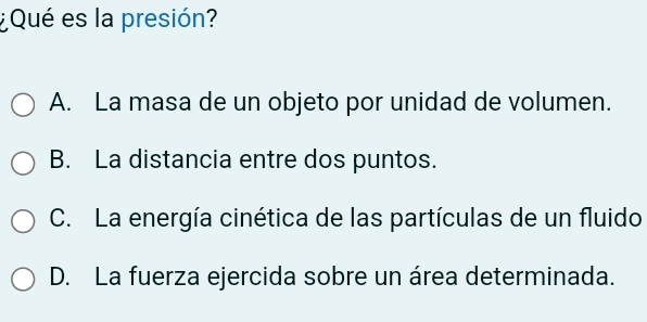 ¿Qué es la presión?
A. La masa de un objeto por unidad de volumen.
B. La distancia entre dos puntos.
C. La energía cinética de las partículas de un fluido
D. La fuerza ejercida sobre un área determinada.