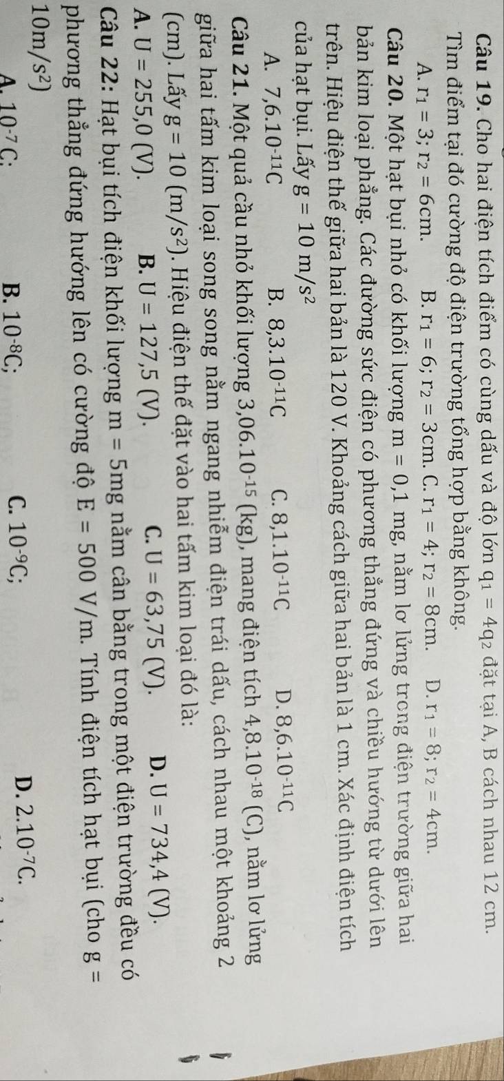 Cho hai điện tích điểm có cùng dấu và độ lớn q_1=4q_2 đặt tại A, B cách nhau 12 cm.
Tìm điểm tại đó cường độ điện trường tổng hợp bằng không.
A. r_1=3;r_2=6cm. B. r_1=6;r_2=3cm . C. r_1=4;r_2=8cm. D. r_1=8;r_2=4cm.
Câu 20. Một hạt bụi nhỏ có khối lượng m=0,1mg;, nằm lơ lửng trong điện trường giữa hai
bản kim loại phẳng. Các đường sức điện có phương thẳng đứng và chiều hướng từ dưới lên
trên. Hiệu điện thế giữa hai bản là 120 V. Khoảng cách giữa hai bản là 1 cm. Xác định điện tích
của hạt bụi. Lấy g=10m/s^2
A. 7,6.10^(-11)C B. 8,3.10^(-11)C C. 8,1.10^(-11)C D. 8,6.10^(-11)C
Câu 21. Một quả cầu nhỏ khối lượng 3,06.10^(-15)(kg) ), mang điện tích 4,8.10^(-18)(C) ), nằm lơ lửng
giữa hai tấm kim loại song song nằm ngang nhiễm điện trái dấu, cách nhau một khoảng 2
(cm). Lấy g=10(m/s^2). Hiệu điện thế đặt vào hai tấm kim loại đó là:
C.
A. U=255,0(V). B. U=127,5(V). U=63,75(V). D. U=734,4(V).
Câu 22: Hạt bụi tích điện khối lượng m=5mg nằm cân bằng trong một điện trường đều có
phương thẳng đứng hướng lên có cường độ E=500V/m. Tính điện tích hạt bụi (cho g=
10m/s^2)
C.. 10^(-7)C: B. 10^(-8)C; 10^(-9)C;
D. 2.10^(-7)C.