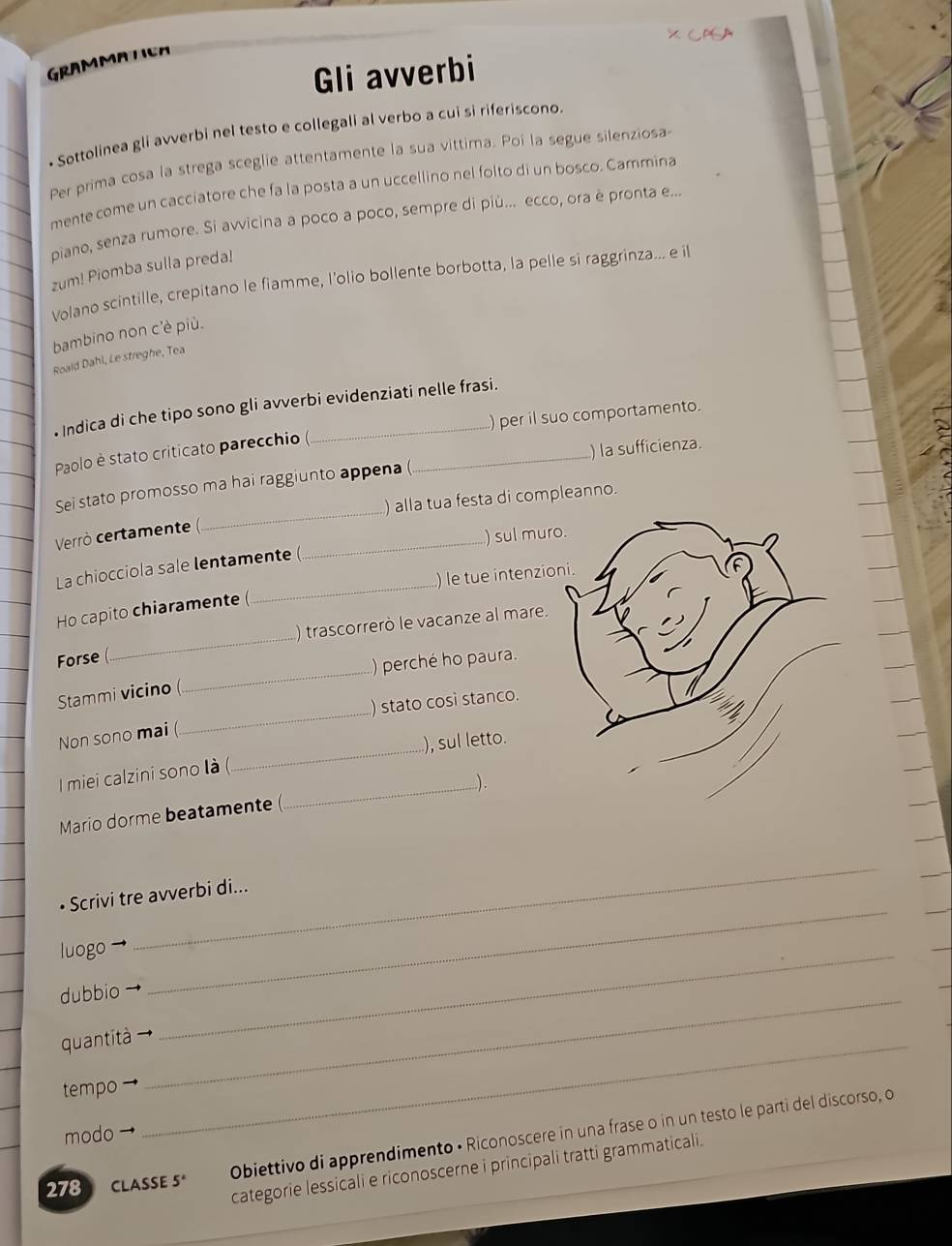 GRAMMATICA
Gli avverbi
• Sottolinea gli avverbi nel testo e collegali al verbo a cui si riferiscono.
Per prima cosa la strega sceglie attentamente la sua vittima. Poi la segue silenziosa-
mente come un cacciatore che fa la posta a un uccellino nel folto di un bosco. Cammina
piano, senza rumore. Si avvicina a poco a poco, sempre di più... ecco, ora è pronta e...
zum! Piomba sulla preda!
Volano scintille, crepitano le fiamme, l'olio bollente borbotta, la pelle si raggrinza... e il
bambino non c'è più.
Roaid Dahl, Le streghe, Tea
• Indica di che tipo sono gli avverbi evidenziati nelle frasi.
Paolo è stato criticato parecchio ( ) per il suo comportamento.
_
Sei stato promosso ma hai raggiunto appena ( _) la sufficienza.
) alla tua festa di compleanno.
Verrò certamente (
_
La chiocciola sale lentamente ( _) sul mur
) le tue intenzio
Ho capito chiaramente (
Forse (_ ) trascorrerò le vacanze al mare.
_
Stammi vicino (_ ) perché ho paura.
) stato cosi stanco.
_
Non sono mai (
), sul letto.
I miei calzini sono là (
_..).
Mario dorme beatamente (
_
• Scrivi tre avverbi di...
luogo
_
dubbio_
_
quantità_
tempo
Obiettivo di apprendimento • Riconoscere in una frase o in un testo le parti del discorso, o
modo
categorie lessicali e riconoscerne i principali tratti grammaticali.
278 CLASSE 5°