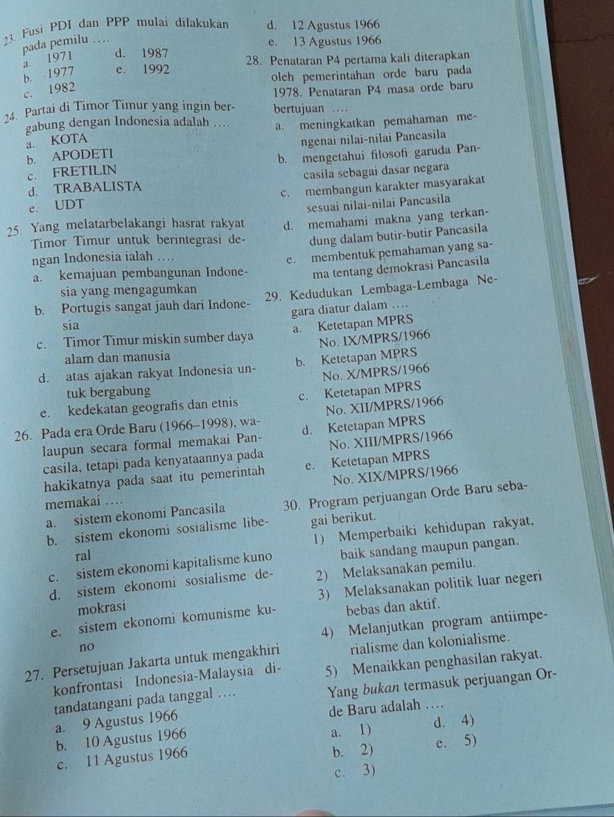 Fusi PDI dan PPP mulai dilakukan d. 12 Agustus 1966
pada pemilu …
e. 13 Agustus 1966
a. 1971 d. 1987
b. 1977 e. 1992 28. Penataran P4 pertama kali diterapkan
oleh pemerintahan orde baru pada
c. 1982
1978. Penataran P4 masa orde baru
24. Partai di Timor Timur yang ingin ber- bertujuan …
gabung dengan Indonesia adalah .. a. meningkatkan pemahaman me-
a. KOTA
b. APODETI ngenai nilai-nilai Pancasila
c. FRETILIN b. mengetahui filosofi garuda Pan-
d. TRABALISTA casila sebagai dasar negara
e. UDT c. membangun karakter masyarakat
sesuai nilai-nilai Pancasila
25. Yang melatarbelakangi hasrat rakyat d. memahami makna yang terkan-
Timor Timur untuk berintegrasi de- dung dalam butir-butir Pancasila
ngan Indonesia ialah …
e. membentuk pemahaman yang sa-
a. kemajuan pembangunan Indone- ma tentang demokrasi Pancasila
sia yang mengagumkan
b. Portugis sangat jauh dari Indone- 29. Kedudukan Lembaga-Lembaga Ne-
gara diatur dalam …
sia
a. Ketetapan MPRS
c. Timor Timur miskin sumber daya
No. IX/MPRS/1966
alam dan manusia
d. atas ajakan rakyat Indonesia un- b. Ketetapan MPRS
No. X/MPRS/1966
tuk bergabung
e. kedekatan geografis dan etnis c. Ketetapan MPRS
26. Pada era Orde Baru (1966-1998), wa- No. XII/MPRS/1966
laupun secara formal memakai Pan- d. Ketetapan MPRS
casila, tetapi pada kenyataannya pada No. XIII/MPRS/1966
hakikatnya pada saat itu pemerintah e. Ketetapan MPRS
No. XIX/MPRS/1966
memakai …
a. sistem ekonomi Pancasila 30. Program perjuangan Orde Baru seba-
b. sistem ekonomi sosialisme libe- gai berikut.
1) Memperbaiki kehidupan rakyat,
ral
c. sistem ekonomi kapitalisme kuno baik sandang maupun pangan.
d. sistem ekonomi sosialisme de- 2) Melaksanakan pemilu.
mokrasi 3) Melaksanakan politik luar negeri
e. sistem ekonomi komunisme ku- bebas dan aktif.
4) Melanjutkan program antiimpe-
no
27. Persetujuan Jakarta untuk mengakhiri rialisme dan kolonialisme.
konfrontasi Indonesia-Malaysia di- 5) Menaikkan penghasilan rakyat.
tandatangani pada tanggal …
Yang bukan termasuk perjuangan Or-
a. 9 Agustus 1966 de Baru adalah …_
a. 1)
b. 10 Agustus 1966 d. 4)
c. 11 Agustus 1966 b. 2) e. 5)
c. 3)