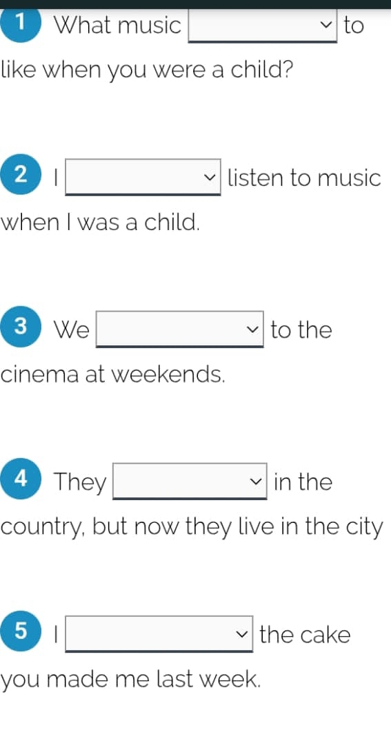 What music v to 
like when you were a child? 
2 |□ listen to music 
when I was a child. 
. 
3 We to the 
cinema at weekends. 
4 They □ vee  in the 
country, but now they live in the city 
5 |□ the cake 
you made me last week.