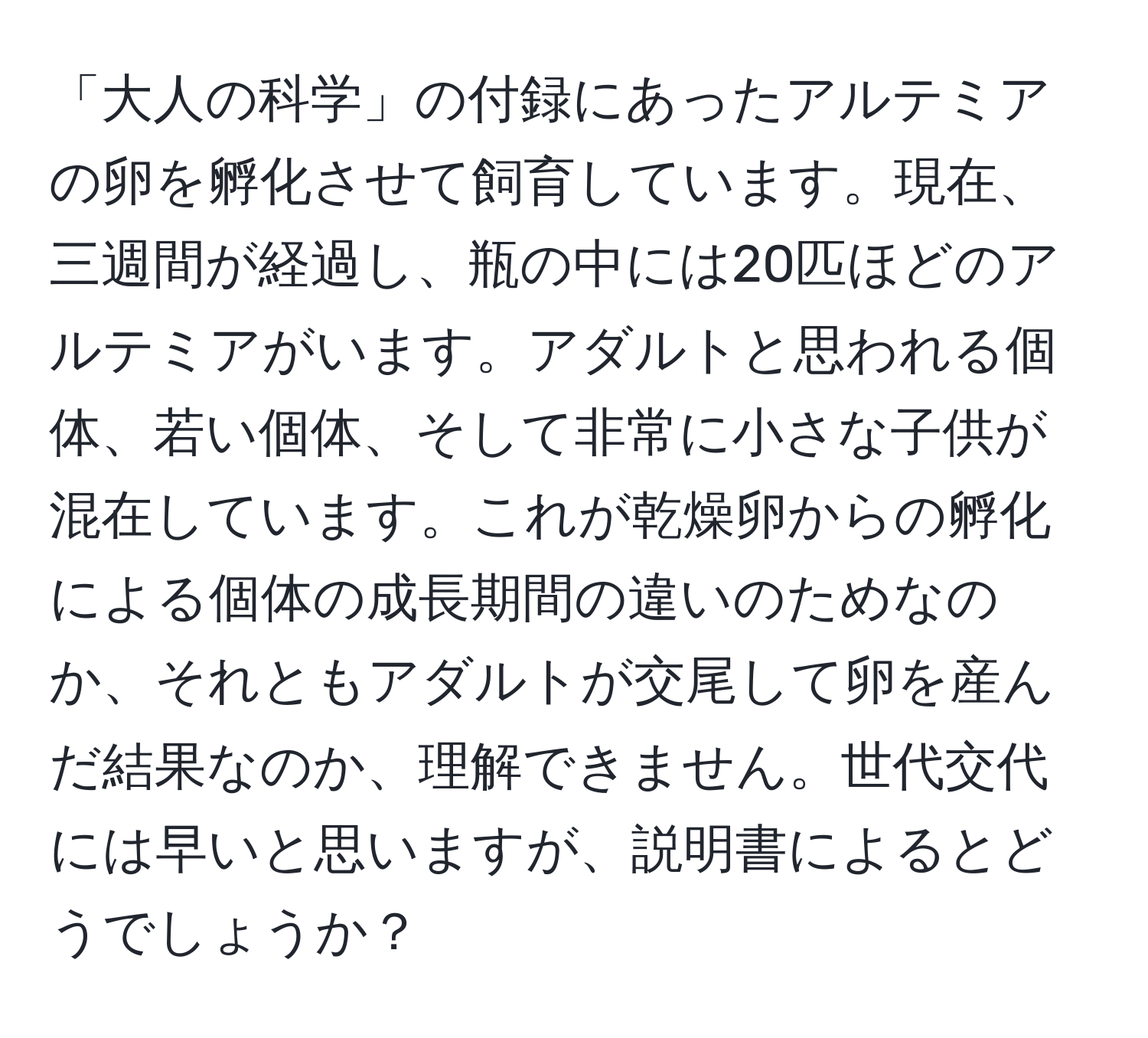 「大人の科学」の付録にあったアルテミアの卵を孵化させて飼育しています。現在、三週間が経過し、瓶の中には20匹ほどのアルテミアがいます。アダルトと思われる個体、若い個体、そして非常に小さな子供が混在しています。これが乾燥卵からの孵化による個体の成長期間の違いのためなのか、それともアダルトが交尾して卵を産んだ結果なのか、理解できません。世代交代には早いと思いますが、説明書によるとどうでしょうか？