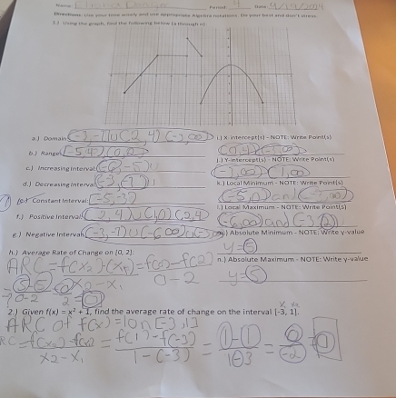 Date 
Directans: Lie your tine wiely and use approprase Algabra notations. Do your best and don't viress 
I 3 tung the graph, find the fallowing below Ia through a 
a. J Domain_ i.] X intercept[s - NOTE: Write Poil(s) 
6.J Ranges_ L.) Y-intercept(s) - NOTE: Write Poin(s) 
c. ) ncreasing interval._ 
_ 
d.) Decreasing Interva _ k.) Local Minimum - NOTE: Write Point(s 
Constant Intervai: _l.) Local Maximum - NOTE: Write Point(s) 
f. ) Positive Interval 
_ 
_ 
) Negative Interval _ ) Absolute Minimum - NOTE: Write y -valué 
h.) Average Rate of Change on (0,2) n.) Absolute Maximum - NOTE: Write v-value 
_ 
_ 
2.J Given f(x)=x^2+1 find the average rate of change on the interval [-3,1].
