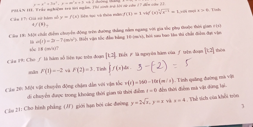 y=x^3+3x^2, y=m^2x+5 và 2 đường thắng x=0
PHẢN III. Trắc nghiệm trã lời ngắn. Thí sinh trả lời từ cầu 17 đến cầu 22. 
Câu 17: Giả sử hàm số y=f(x) liên tục và thỏa mãn: f(1)=1 và f'(x)sqrt[3](x^(-1))=1,v i mọi x>0. Tính
f(8) ? 
Câu 18: Một chất điểm chuyển động trên đường thẳng nằm ngang với gia tốc phụ thuộc thời gian t(s)
là a(t)=2t-7(m/s^2) 0. Biết vận tốc đầu bằng 10 (m/s), hỏi sau bao lâu thì chất điểm đạt vận 
tốc 18(m/s) ? 
Câu 19: Cho ƒ là hàm số liên tục trên đoạn [1;2] Biết F là nguyên hàm của ƒ trên đoạn [1;2] thỏa 
mãn F(1)=-2 và F(2)=3. Tính ∈tlimits _1^(2f(x)dx. 
Câu 20: Một vật chuyển động chậm dần với vận tốc v(t)=160-10t(m/s) Tính quãng đường mà vật 
di chuyển được trong khoảng thời gian từ thời điểm t=0 đến thời điểm mà vật dừng lại. 
Câu 21: Cho hình phẳng (H) giới hạn bởi các đường y=2sqrt x), y=x và x=4. Thể tích của khối tròn 
3