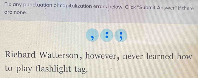 Fix any punctuation or capitalization errors below. Click ''Submit Answer'' if there 
are none. 
Richard Watterson, however, never learned how 
to play flashlight tag.