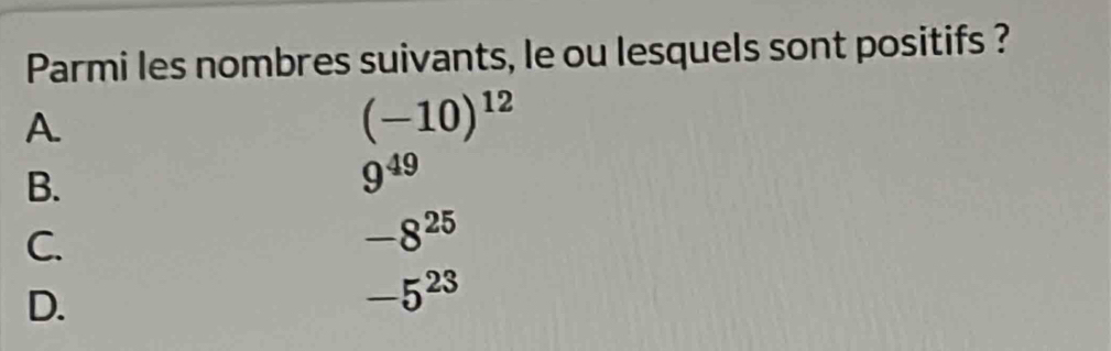 Parmi les nombres suivants, le ou lesquels sont positifs ?
A.
(-10)^12
B.
9^(49)
C.
-8^(25)
D.
-5^(23)