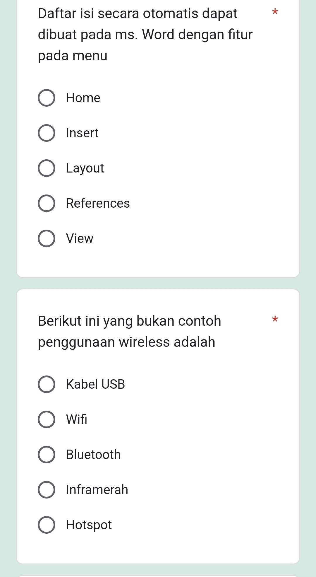 Daftar isi secara otomatis dapat
*
dibuat pada ms. Word dengan fitur
pada menu
Home
Insert
Layout
References
View
Berikut ini yang bukan contoh
penggunaan wireless adalah
Kabel USB
Wifi
Bluetooth
Inframerah
Hotspot