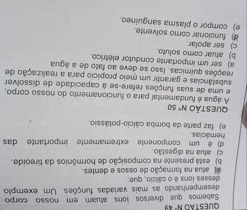 QUESTAO N° 4 y 
Sabemos que diversos íons atuam em nosso corpo
desempenhando as mais variadas funções. Um exemplo
desses íons é o cálcio, que:
a) atua na formação de ossos e dentes.
b) está presente na composição de hormônios da tireoide.
c) atua na digestão.
d) é um componente extremamente importante das
hemácias.
e) faz parte da bomba cálcio-potássio.
QUESTÃO N° 50
A água é fundamental para o funcionamento do nosso corpo,
e uma de suas funções refere-se à capacidade de dissolver
substâncias e garantir um meio propício para a realização de
reações químicas. Isso se deve ao fato de a água
a) ser um importante condutor elétrico.
b) atuar como soluto.
c) ser apolar.
d) funcionar como solvente.
e) compor o plasma sanguíneo.
