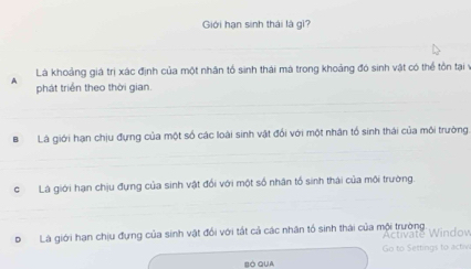 Giới hạn sinh thái là gì? 
_ 
Là khoảng giá trị xác định của một nhân tổ sinh thái mã trong khoảng đó sinh vật có thể tồn tại Ý
A phát triển theo thời gian. 
_ 
_ 
BLà giới hạn chịu đựng của một số các loài sinh vật đối với một nhân tổ sinh thái của môi trường. 
_ 
_ 
cLà giới hạn chịu đựng của sinh vật đổi với một số nhân tổ sinh thái của môi trường. 
DLà giới hạn chịu đựng của sinh vật đổi với tất cả các nhân tổ sinh thái của mội trường 
Activate Windov 
Go to Settings to activ 
BÓ QUA