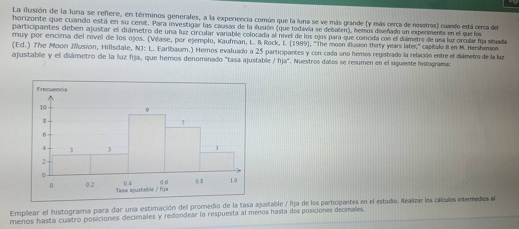 La ilusión de la luna se refiere, en términos generales, a la experiencia común que la luna se ve más grande (y más cerca de nosotros) cuando está cerca del 
horizonte que cuando está en su cenit. Para investigar las causas de la ilusión (que todavía se debaten), hemos diseñado un experimento en el que los 
participantes deben ajustar el diámetro de una luz circular variable colocada al nivel de los ojos para que coincida con el diámetro de una luz circular fija situada 
muy por encima del nivel de los ojos. (Véase, por ejemplo, Kaufman, L. & Rock, I. (1989), "The moon illusion thirty years later," capítulo 8 en M. Hershenson 
(Ed.) The Moon Illusion, Hillsdale, NJ: L. Earlbaum.) Hemos evaluado a 25 participantes y con cada uno hemos registrado la relación entre el diámetro de la luz 
ajustable y el diámetro de la luz fija, que hemos denominado "tasa ajustable /fija'' . Nuestros datos se resumen en el siguiente histograma: 
Emplear el histograma para dar una estimación del promedio de la tasa ajustable / fija de los participantes en el estudio. Realizar los cálculos intermedios al 
menos hasta cuatro posiciones decimales y redondear la respuesta al menos hasta dos posiciones decimales.