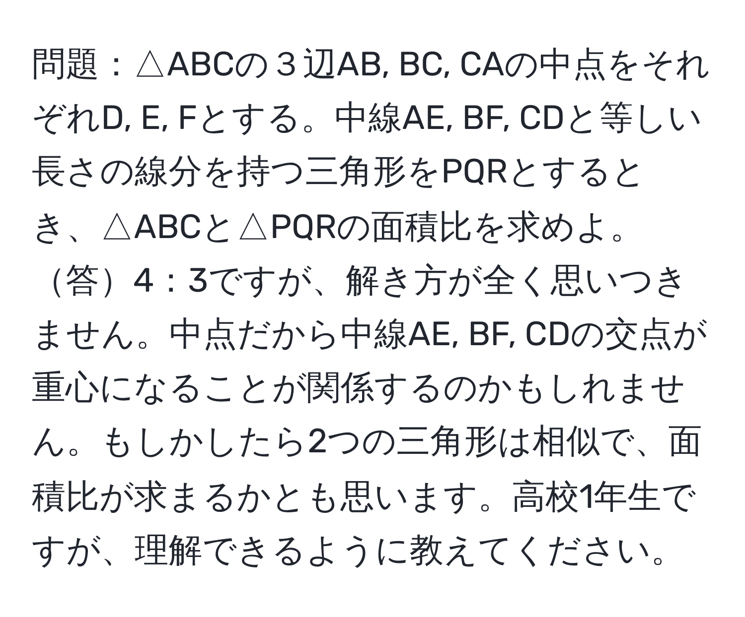 問題：△ABCの３辺AB, BC, CAの中点をそれぞれD, E, Fとする。中線AE, BF, CDと等しい長さの線分を持つ三角形をPQRとするとき、△ABCと△PQRの面積比を求めよ。 答4：3ですが、解き方が全く思いつきません。中点だから中線AE, BF, CDの交点が重心になることが関係するのかもしれません。もしかしたら2つの三角形は相似で、面積比が求まるかとも思います。高校1年生ですが、理解できるように教えてください。