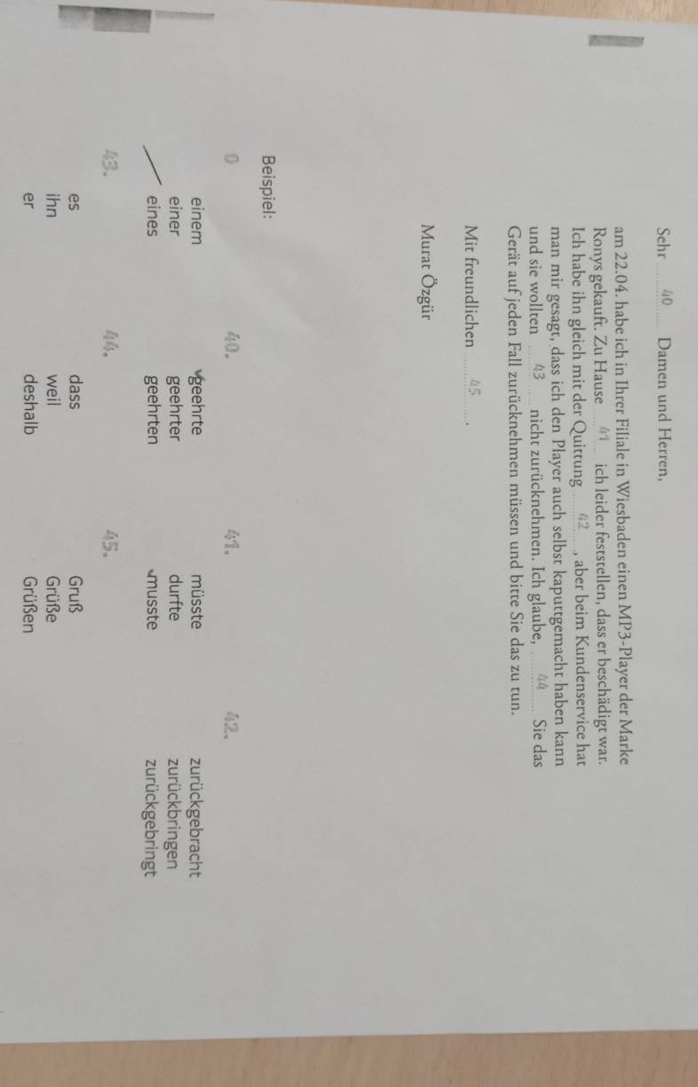 Sehr 40 Damen und Herren, 
am 22.04. habe ich in Ihrer Filiale in Wiesbaden einen MP3-Player der Marke 
Ronys gekauft. Zu Hause ich leider feststellen, dass er beschädigt war. 
Ich habe ihn gleich mit der Quittung .... 42 , aber beim Kundenservice hat 
man mir gesagt, dass ich den Player auch selbst kaputtgemacht haben kann 
und sie wollten 43 nicht zurücknehmen. Ich glaube, 44 Sie das 
Gerät auf jeden Fall zurücknehmen müssen und bitte Sie das zu tun. 
Mit freundlichen 45. 
Murat Özgür 
Beispiel:
40. 41. 42 、 
einem geehrte müsste zurückgebracht 
einer geehrter durfte zurückbringen 
eines geehrten musste zurückgebringt
43. 4 。 45. 
dass 
es Gruß 
ihn weil Grüße 
er deshalb Grüßen