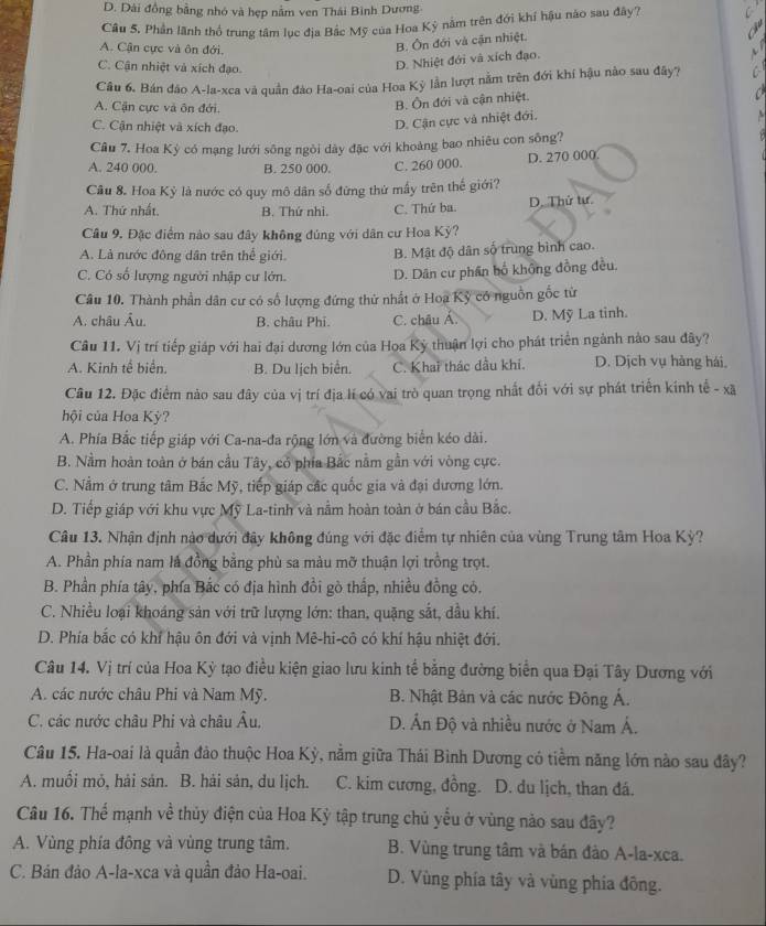 D. Dài đồng bằng nhó và hẹp nằm ven Thái Bình Dương-
Câu 5, Phần lãnh thổ trung tâm lục địa Bắc Mỹ của Hoa Kỳ nằm trên đới khí hậu nào sau đây7
A. Cận cực và ôn đới,
B. Ôn đới và cận nhiệt.
C. Cận nhiệt và xích đạo.
D. Nhiệt đới và xích đạo.
Câu 6. Bán đão A-la-xca và quần đào Ha-oai của Hoa Kỳ lần lượt nằm trên đới khí hậu nào sau đây?
A. Cận cực và ôn đới.
B. Ôn đới và cận nhiệt.
C. Cận nhiệt và xích đạo.
D. Cận cực và nhiệt đới.
Cầu 7. Hoa Kỳ có mạng lưới sông ngòi dày đặc với khoảng bao nhiêu con sông?
A. 240 000. B. 250 000. C. 260 000. D. 270 000
Câu 8. Hoa Kỳ là nước có quy mô dân số đứng thứ mấy trên thế giới?
A. Thứ nhất. B. Thứ nhì. C. Thứ ba. D. Thử tư.
Câu 9. Đặc điểm nào sau đây không đúng với dân cư Hoa Kỳ?
A. Là nước đông dân trên thể giới. B. Mật độ dân số trùng bình cao.
C. Có số lượng người nhập cư lớn. D. Dân cư phần bố không đồng đều.
Câu 10. Thành phần dân cư có số lượng đứng thử nhất ở Hoa Kỹ có nguồn gốc từ
A. châu Âu. B. châu Phi. C. châu Á. D. Mỹ La tinh.
Câu 11. Vị trí tiếp giáp với hai đại dương lớn của Hoa Kỳ thuận lợi cho phát triển ngành nào sau đây?
A. Kinh tế biển. B. Du lịch biển. C. Khai thác dầu khí. D. Dịch vụ hàng hái,
Câu 12. Đặc điểm nào sau đây của vị trí địa lí có vai trò quan trọng nhất đối với sự phát triển kính tế - xã
hội của Hoa Kỳ?
A. Phía Bắc tiếp giáp với Ca-na-đa rộng lớn và đường biển kéo dài.
B. Nằm hoàn toàn ở bán cầu Tây, có phía Bắc nằm gần với vòng cực.
C. Nằm ở trung tâm Bắc Mỹ, tiếp giáp các quốc gia và đại dương lớn.
D. Tiếp giáp với khu vực Mỹ La-tinh và nằm hoàn toàn ở bán cầu Bắc.
Câu 13. Nhận định nào dưới đây không đúng với đặc điểm tự nhiên của vùng Trung tâm Hoa Kỳ?
A. Phần phía nam là đồng bằng phù sa màu mỡ thuận lợi trồng trọt.
B. Phần phía tây, phía Bắc có địa hình đồi gò thấp, nhiều đồng có.
C. Nhiều loại khoáng sản với trữ lượng lớn: than, quặng sắt, dầu khí.
D. Phía bắc có khí hậu ôn đới và vịnh Mê-hi-cô có khí hậu nhiệt đới.
Câu 14. Vị trí của Hoa Kỳ tạo điều kiện giao lưu kinh tế bằng đường biển qua Đại Tây Dương với
A. các nước châu Phi và Nam Mỹ.  B. Nhật Bản và các nước Đông Á.
C. các nước châu Phi và châu Âu, D. Ấn Độ và nhiều nước ở Nam Á.
Câu 15. Ha-oai là quần đảo thuộc Hoa Kỳ, nằm giữa Thái Bình Dương có tiềm năng lớn nào sau đây?
A. muối mỏ, hải sản. B. hải sản, du lịch. C. kim cương, đồng. D. du lịch, than đá.
Câu 16. Thể mạnh về thủy điện của Hoa Kỳ tập trung chủ yếu ở vùng nào sau đây?
A. Vùng phía đông và vùng trung tâm. B. Vùng trung tâm và bán đảo A-la-xca.
C. Bán đảo A-la-xca và quần đảo Ha-oai. D. Vùng phía tây và vùng phía đông.