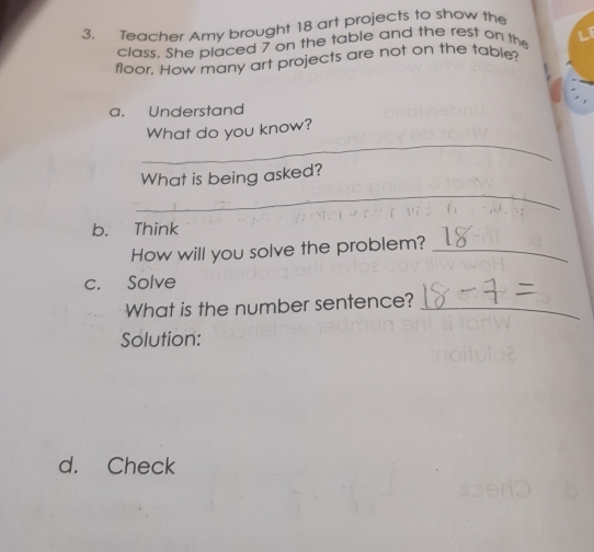 Teacher Amy brought 18 art projects to show the 
class, She placed 7 on the table and the rest on the 
floor. How many art projects are not on the table? 
a. Understand 
_ 
What do you know? 
_ 
What is being asked? 
b. Think 
How will you solve the problem?_ 
c. Solve 
What is the number sentence?_ 
Solution: 
d. Check