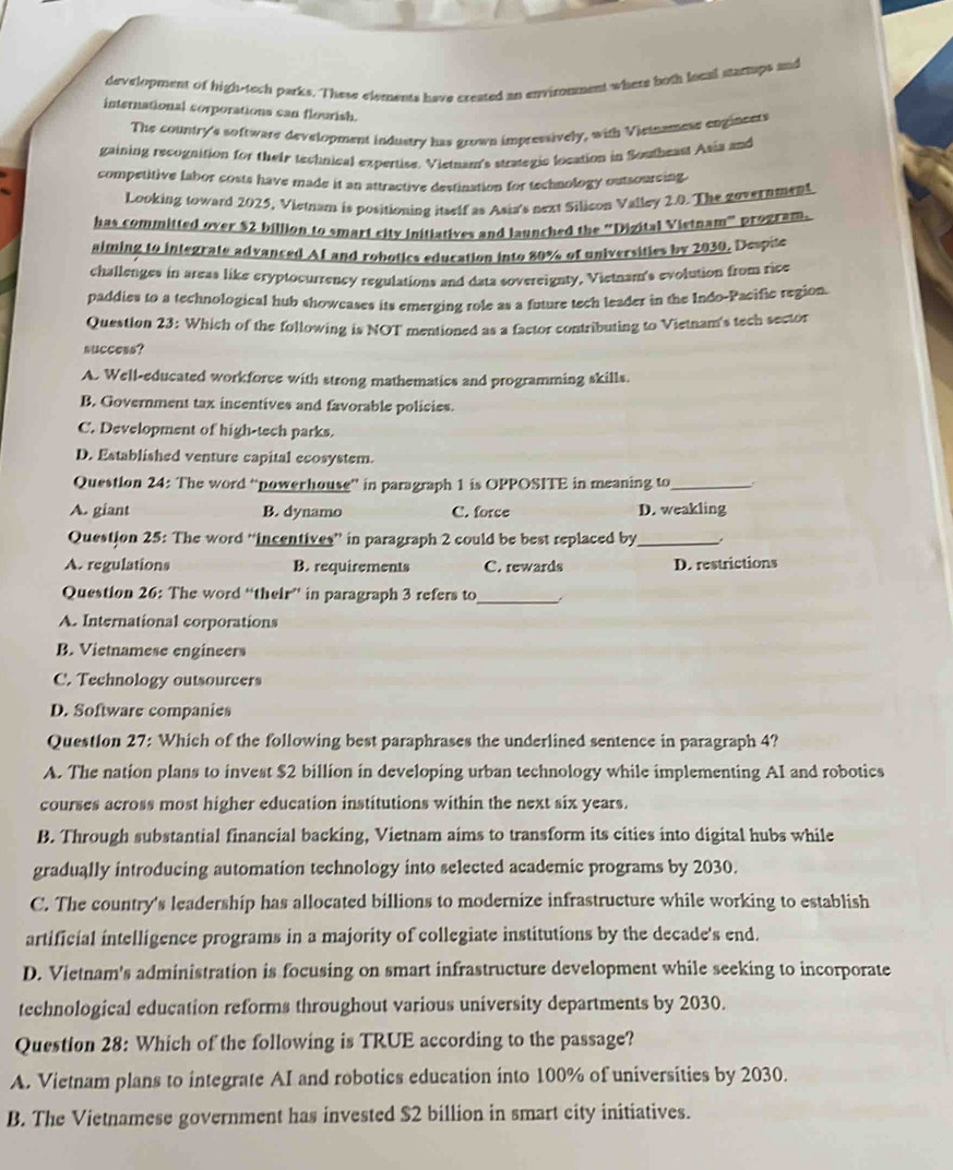 development of high-tech parks. These elements have created an envimnment where both local mtartups and
international sorporations can flourish.
The country's software development industry has grown impressively, with Vietnamese enginents
gaining recognition for their technical expertise. Vietnam's strategic location in Southeast Asia and
competitive fabor costs have made it an attractive destination for technology outsourcing.
Looking toward 2025, Vietnam is positioning itself as Asia's next Silicon Valley 2.0. The government
has committed over $2 billion to smart city initiatives and launched the 'Digital Vietnam” program.
aiming to integrate advanced AI and robotics education into 80% of universities by 2030. Despite
challenges in areas like cryptocurrency regulations and data sovereignty, Vietnam's evolution from rice
paddies to a technological hub showcases its emerging role as a future tech leader in the Indo-Pacific region.
Question 23: Which of the following is NOT mentioned as a factor contributing to Vietnam's tech sector
success?
A. Well-educated workforce with strong mathematics and programming skills.
B. Government tax incentives and favorable policies.
C. Development of high-tech parks.
D. Established venture capital ecosystem.
Question 24: The word “power house” in paragraph 1 is OPPOSITE in meaning to_
A. giant B. dynamo C. force D. weakling
Question 25: The word “incentives” in paragraph 2 could be best replaced by_
A. regulations B. requirements C. rewards D. restrictions
Question 26: The word “their” in paragraph 3 refers to_
A. International corporations
B. Vietnamese engineers
C. Technology outsoureers
D. Software companies
Question 27: Which of the following best paraphrases the underlined sentence in paragraph 4?
A. The nation plans to invest $2 billion in developing urban technology while implementing AI and robotics
courses across most higher education institutions within the next six years.
B. Through substantial financial backing, Vietnam aims to transform its cities into digital hubs while
gradually introducing automation technology into selected academic programs by 2030.
C. The country's leadership has allocated billions to modernize infrastructure while working to establish
artificial intelligence programs in a majority of collegiate institutions by the decade's end.
D. Vietnam's administration is focusing on smart infrastructure development while seeking to incorporate
technological education reforms throughout various university departments by 2030.
Question 28: Which of the following is TRUE according to the passage?
A. Vietnam plans to integrate AI and robotics education into 100% of universities by 2030.
B. The Vietnamese government has invested $2 billion in smart city initiatives.