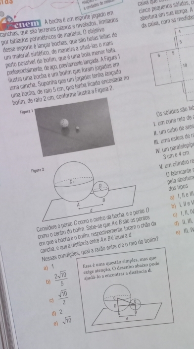 was
e unidades de médió
caíxa  que d
canchas, que são terrenos planos e nivelados, limitados cinco pequenos sólidos, co
cnem
A bocha é um esporte jogado em
por tablados perimétricos de madeira. O objetivo abertura em sua tampa. A
4
desse esporte é lançar bochas, que são bolas feitas de da caixa, com as medidas
um material sintético, de maneira a situá-las o mais
perto possível do bolim, que é uma bola menor feita, 5
preferencialmente, de aço, previamente lançada. A Figura 1 6 5
ilustra uma bocha e um bolim que foram jogados em
10
uma cancha. Suponha que um jogador tenha lançado
uma bocha, de raio 5 cm, que tenha ficado encostada no
bolim, de raio 2 cm, conforme ilustra a Figura 2
Figura 1
Os sólidos são fat
II. um cubo de ares I. um cone reto de
III. uma esfera de ra
IV. um paralelepipe
3 cm e 4 cm.
"C V. um cilindro re
Figura 2
0 O fabricante r
pela abertura
dos tipos
B
d a) I,Ⅱ e Ⅲ
A
Considere o ponto C como o centro da bocha, e o ponto O b) I, Ie V
como o centro do bolim. Sabe-se que A e B são os pontos c) I, II, I
tem que a bocha e o bolim, respectivamente, tocam o chão da d) I,ⅢII,
cancha, e que a distância entre Ae Bé igual a d. e) II, Ⅳ
Nessas condições, qual a razão entre d'e o raio do bolim?
a) 1 Essa é uma questão simples, mas que
b)  2sqrt(10)/5  exige atenção. O desenho abaixo pode
ajudá-lo a encontrar a distância d.
c)  sqrt(10)/2 
“C
D
d) 2
A B
e) sqrt(10)
d