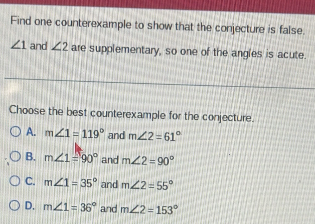 Find one counterexample to show that the conjecture is false.
∠ 1 and ∠ 2 are supplementary, so one of the angles is acute.
Choose the best counterexample for the conjecture.
A. m∠ 1=119° and m∠ 2=61°
B. m∠ 1=90° and m∠ 2=90°
C. m∠ 1=35° and m∠ 2=55°
D. m∠ 1=36° and m∠ 2=153°