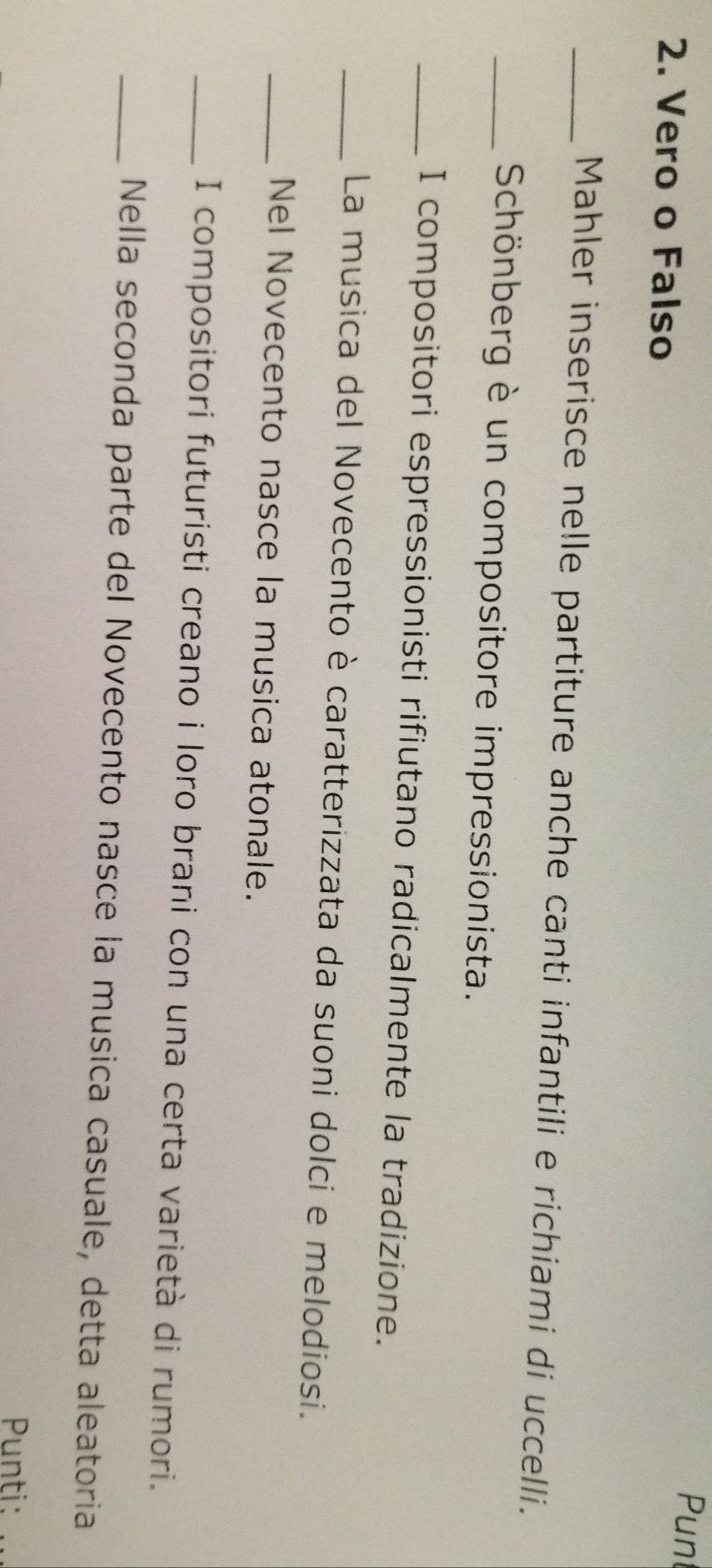 Vero o Falso 
Pun 
_Mahler inserisce nelle partiture anche canti infantili e richiami di uccelli. 
_ Schönberg è un compositore impressionista. 
_I compositori espressionisti rifiutano radicalmente la tradizione. 
_La musica del Novecento è caratterizzata da suoni dolci e melodiosi. 
_Nel Novecento nasce la musica atonale. 
_I compositori futuristi creano i loro brani con una certa varietà di rumori. 
_Nella seconda parte del Novecento nasce la musica casuale, detta aleatoria 
Punti: