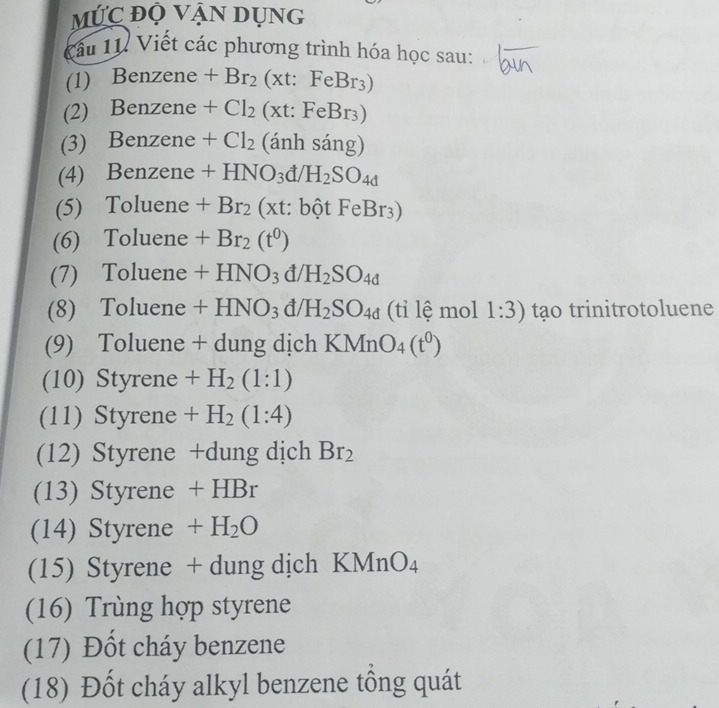 MỨc độ Vận dụng 
Cầu 11. Viết các phương trình hóa học sau: 
(1) Benzene +Br_2(xt:FeBr_3)
(2) Benzene +Cl_2(xt:FeBr_3)
(3) Benzene +Cl_2 (anh sang)
(4) Benzene +HNO_3d/H_2SO_4d
(5) Toluene +Br_2(xt:bhat otFeBr_3)
(6) Toluene +Br_2(t^0)
(7) Toluene +HNO_3d/H_2SO_4d
(8) Toluene +HNO_3d/H_2SO_4d (ti lệ mol 1:3) tạo trinitrotoluene 
(9) Toluene + dung dịch KMnO_4(t^0)
(10) Styrene +H_2(1:1)
(11) Styrene +H_2(1:4)
(12) Styrene +dung dịch Br_2
(13) Styrene + H Br
(14) Styrene +H_2O
(15) Styrene + dung dịch K MnO_4
(16) Trùng hợp styrene 
(17) Đốt cháy benzene 
(18) Đốt cháy alkyl benzene tổng quát