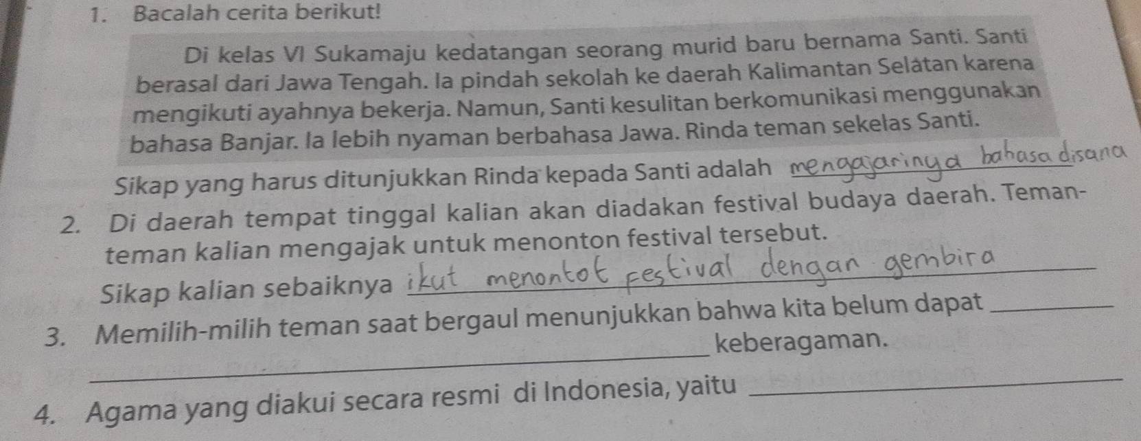 Bacalah cerita berikut! 
Di kelas VI Sukamaju kedatangan seorang murid baru bernama Santi. Santi 
berasal dari Jawa Tengah. Ia pindah sekolah ke daerah Kalimantan Selátan karena 
mengikuti ayahnya bekerja. Namun, Santi kesulitan berkomunikasi menggunakan 
bahasa Banjar. Ia lebih nyaman berbahasa Jawa. Rinda teman sekelas Santi. 
Sikap yang harus ditunjukkan Rinda kepada Santi adalah_ 
2. Di daerah tempat tinggal kalian akan diadakan festival budaya daerah. Teman- 
_ 
teman kalian mengajak untuk menonton festival tersebut. 
Sikap kalian sebaiknya 
_ 
3. Memilih-milih teman saat bergaul menunjukkan bahwa kita belum dapat_ 
keberagaman. 
4. Agama yang diakui secara resmi di Indonesia, yaitu 
_