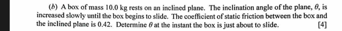 (6) A box of mass 10.0 kg rests on an inclined plane. The inclination angle of the plane, θ, is 
increased slowly until the box begins to slide. The coefficient of static friction between the box and 
the inclined plane is 0.42. Determine θ at the instant the box is just about to slide. [4]