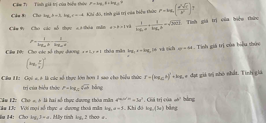 Tính giá trị của biểu thức P=log _28+log _sqrt(3)9
Câu 8: Cho log _ab=3, log _ac=-4 Khi đó, tính giá trị của biểu thức P=log _a( a^3sqrt(c)/b^2 ) ? 
Câu 9: Cho các số thực đ, thỏa mãn a>b>1 và frac 1log _ba+frac 1log _ab=sqrt(2022). Tính giá trị của biểu thức
P=frac 1log _abb-frac 1log _aba. 
Câu 10: Cho các số thực dương x!= 1, y!= 1 thỏa mãn log _2x=log 16 và tích xy=64. Tính giá trị của biểu thức
(log _2 y/x )^2
Câu 11: Gọi a, δ là các số thực lớn hơn 1 sao cho biểu thức T=(log _sqrt[3](a)b)^3+log _1 đ đạt giá trị nhỏ nhất. Tính giá 
trị của biểu thức P=log _sqrt(a)sqrt[4](ab) l bằng 
Câu 12: Cho đ, b là hai số thực dương thỏa mãn 4^(log _2)(a^2b)=3a^3. Giá trị của ab^2 bàng 
Tâu 13: Với mọi số thực a dương thoả mãn log _3a=5. Khi đó log _3(3a) bàng 
âu 14: Cho log _23=a Hãy tính log _92 theo a .