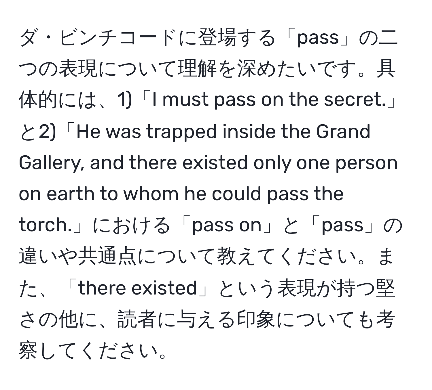 ダ・ビンチコードに登場する「pass」の二つの表現について理解を深めたいです。具体的には、1)「I must pass on the secret.」と2)「He was trapped inside the Grand Gallery, and there existed only one person on earth to whom he could pass the torch.」における「pass on」と「pass」の違いや共通点について教えてください。また、「there existed」という表現が持つ堅さの他に、読者に与える印象についても考察してください。