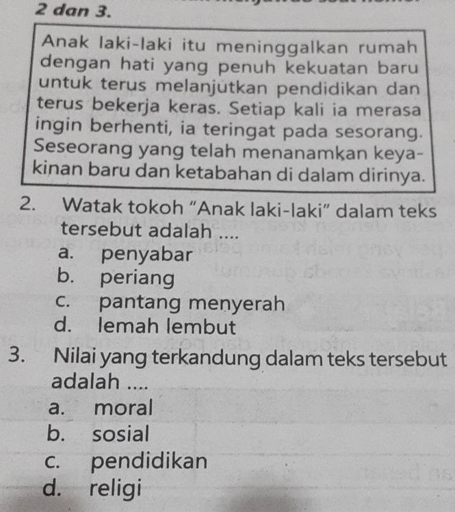 dan 3.
Anak laki-laki itu meninggalkan rumah
dengan hati yang penuh kekuatan baru
untuk terus melanjütkan pendidikan dan
terus bekerja keras. Setiap kali ia merasa
ingin berhenti, ia teringat pada sesorang.
Seseorang yang telah menanamkan keya-
kinan baru dan ketabahan di dalam dirinya.
2. Watak tokoh “Anak laki-laki” dalam teks
tersebut adalah ....
a. penyabar
b. periang
c. pantang menyerah
d. lemah lembut
3. Nilai yang terkandung dalam teks tersebut
adalah ....
a. moral
b. sosial
c. pendidikan
d. religi