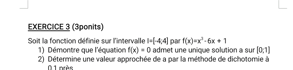 (3ponits) 
Soit la fonction définie sur l'intervalle I=[-4;4] par f(x)=x^3-6x+1
1) Démontre que l'équation f(x)=0 admet une unique solution a sur [0;1]
2) Détermine une valeur approchée de a par la méthode de dichotomie à
0.1 près