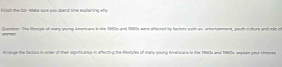 Finish the Q3- Make sure you spend time explaining why 
Question- The liffestyle of many young Americans in the 1950s and 1960s were affected by factors such as- entertainment, youth culture and role o 

Arrange the factors in order of their significance in affecting the lifestyles of many young Americans in the 1950s and 1960s, explain your choices