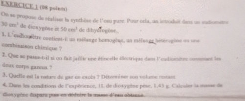 On se propose de réaliser la synthèse de l'eau pure. Pour cela, un introduit dans un etdiometre
30cm^3 de dioxygène et 50cm^3 de dihydrogène., 
1. L'eudioniètre contient-il un mélange homogèue, un mélange hétérogène ou une 
combinaison chimique ? 
2. Que se passe-t-il si on fait jaillir une étincelle électrique dans l'eudiomètre commant lea 
deux corps gazeux ? 
3. Quelle est la nature du gaz en excès ? Déterminer son volume restant 
4. Dans les conditions de l'expérience, 1I de dioxygène pèse, 1,43 g. Calculer la masse de 
dioxygène disparu puis en déduire la masse d'eau obtenie