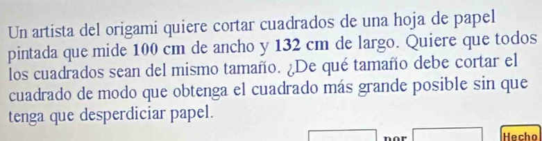 Un artista del origami quiere cortar cuadrados de una hoja de papel 
pintada que mide 100 cm de ancho y 132 cm de largo. Quiere que todos 
los cuadrados sean del mismo tamaño. ¿De qué tamaño debe cortar el 
cuadrado de modo que obtenga el cuadrado más grande posible sin que 
tenga que desperdiciar papel. 
Hecho