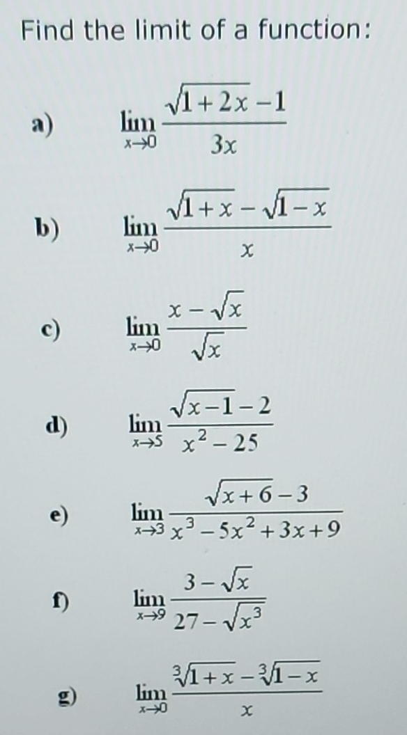 Find the limit of a function: 
a) limlimits _xto 0 (sqrt(1+2x)-1)/3x 
b) limlimits _xto 0 (sqrt(1+x)-sqrt(1-x))/x 
c) limlimits _xto 0 (x-sqrt(x))/sqrt(x) 
d) limlimits _xto 5 (sqrt(x-1)-2)/x^2-25 
e) limlimits _xto 3 (sqrt(x+6)-3)/x^3-5x^2+3x+9 
f) limlimits _xto 9 (3-sqrt(x))/27-sqrt(x^3) 
g) limlimits _xto 0 (sqrt[3](1+x)-sqrt[3](1-x))/x 