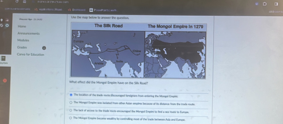 =) Dusr ====5 Poow Ponts ) earth
i
(Namos (Ngn 23-2015) Use the map below to answer the question.
Home 
Annourcements
Modules
Grades
Canva for Education
ures
What effect did the Mongol Empire have on the Silk Road?
_
_
The location of the trade route discouraged foreigners from entering the Mongol Empire.
_
○ The Mongol Empire was isolated from other Asian empires because of its distance from the trade route.
_
○ The lack of access to the trade route encouraged the Mongol Empire to find a sea route to Europe.
○ The Mongol Empire became wealthy by controiling most of the trade between Asia and Europe.