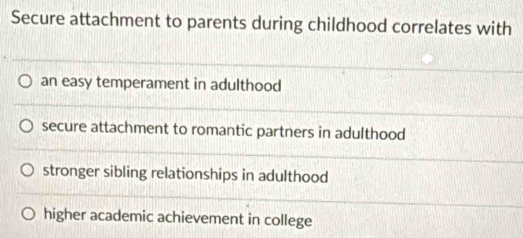 Secure attachment to parents during childhood correlates with
an easy temperament in adulthood
secure attachment to romantic partners in adulthood
stronger sibling relationships in adulthood
higher academic achievement in college