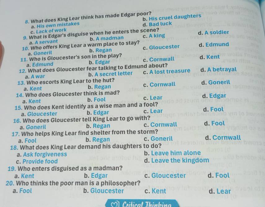 What does King Lear think has made Edgar poor?
b. His cruel daughters
c. Lack of work a. His own mistakes
d. Bad luck
9. What is Edgar's disguise when he enters the scene? d. A soldier
a. A servant b. A madman c. A king
10. Who offers King Lear a warm place to stay? d. Edmund
a. Goneril b. Regan c. Gloucester
11. Who is Gloucester's son in the play? c. Cornwall d. Kent
a. Edmund b. Edgar
12. What does Gloucester fear talking to Edmund about? d. A betrayal
a. A war b. A secret letter c. A lost treasure
13. Who escorts King Lear to the hut? d. Goneril
a. Kent b. Regan c. Cornwall
14. Who does Gloucester think is mad?
a. Kent b. Fool c. Lear d. Edgar
15. Who does Kent identify as a wise man and a fool?
a. Gloucester b. Edgar c. Lear d. Fool
16. Who does Gloucester tell King Lear to go with?
a. Goneril b. Regan c. Cornwall d. Fool
17. Who helps King Lear find shelter from the storm?
a. Fool b. Regan c. Goneril d. Cornwall
18. What does King Lear demand his daughters to do?
a. Ask forgiveness b. Leave him alone
c. Provide food d. Leave the kingdom
19. Who enters disguised as a madman?
a. Kent b. Edgar c. Gloucester d. Fool
20. Who thinks the poor man is a philosopher?
a. Fool b. Gloucester c. Kent d. Lear
À Critical Thinkina