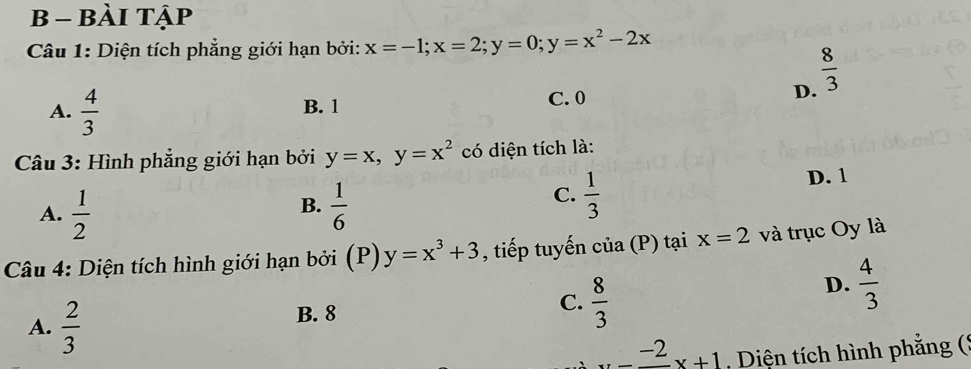 bài tập
Câu 1: Diện tích phẳng giới hạn bởi: x=-1; x=2; y=0; y=x^2-2x
A.  4/3 
B. 1 C. 0 D.  8/3 
Câu 3: Hình phẳng giới hạn bởi y=x, y=x^2 có diện tích là:
C.  1/3 
A.  1/2   1/6  D. 1
B.
Câu 4: Diện tích hình giới hạn bởi (P) y=x^3+3 , tiếp tuyến củ a(b ) tại x=2 và trục Oy là
D.  4/3 
A.  2/3 
B. 8
C.  8/3 
-frac -2x+1 , Diện tích hình phẳng (*