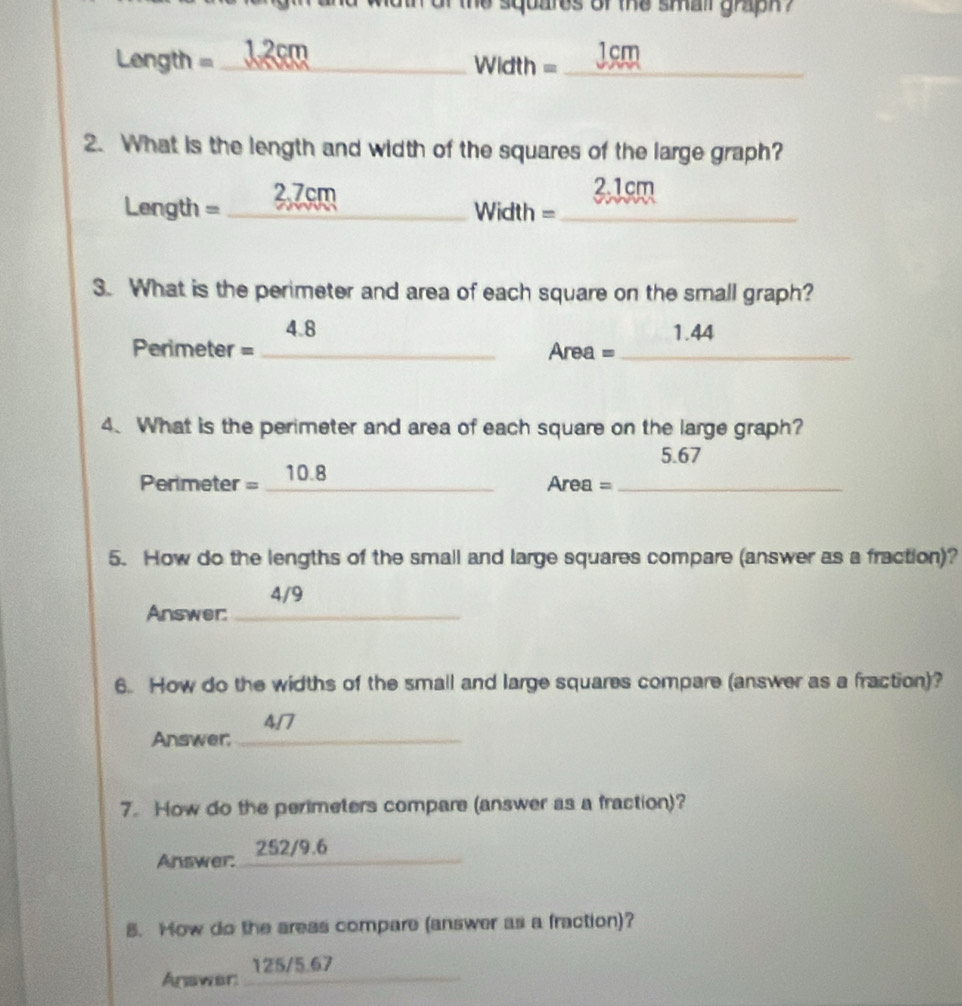 the squares of the small graph ?
Length = _ 12cm _ 1cm
=idth = 
2. What is the length and width of the squares of the large graph?
Length = _ 2.7cm
2.1cm
Width = _ 
3. What is the perimeter and area of each square on the small graph?
4.8 1.44
Perimeter = _Area =_ 
4. What is the perimeter and area of each square on the large graph?
5.67
Perimeter = _ 10.8
Area = _ 
5. How do the lengths of the small and large squares compare (answer as a fraction)? 
4/9 
Answer:_ 
6. How do the widths of the small and large squares compare (answer as a fraction)?
4/7
Answer_ 
7. How do the perimeters compare (answer as a fraction)? 
Answer: 252/9.6 _ 
5. How do the aress compare (answer as a fraction)? 
Anawer: 125/5.67