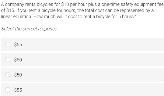 A company rents bicycles for $10 per hour plus a one-time safety equipment fee
of $15. If you rent a bicycle for hours, the total cost can be represented by a
linear equation. How much will it cost to rent a bicycle for 5 hours?
Select the correct response:
$65
$60
$50
$55