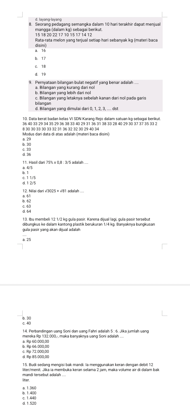 d. layang-layang
8. Seorang pedagang semangka dalam 10 hari terakhir dapat menjual
mangga (dalam kg) sebagai berikut.
15 18 20 22 17 10 15 17 14 12
Rata-rata melon yang terjual setiap hari sebanyak kg (materi baca
disini)
a. 16
b. 17
c. 18
d. 19
9. Pernyataan bilangan bulat negatif yang benar adalah ._
a. Bilangan yang kurang dari nol
b. Bilangan yang lebih dari nol
c. Bilangan yang letaknya sebelah kanan dari nol pada garis
bilangan
d. Bilangan yang dimulai dari 0, 1, 2, 3, .... dst
10. Data berat badan kelas VI SDN Karang Rejo dalam satuan kg sebagai berikut.
36 40 33 29 34 35 29 36 38 33 40 29 31 36 31 38 33 28 40 29 30 37 37 35 33 2
8 30 30 33 30 33 32 31 36 32 32 30 29 40 34
Modus dari data di atas adalah (materi baca disini)
a. 29
b. 30
c. 33
d. 36
11. Hasil dari 75% * 0,8:3/5 adalah ....
a. 4/5
b. 1
c. 1 1/5
d. 1 2/5
12. Nilai dari √3025 + √81 adalah ....
a. 61
b. 62
c. 63
d. 64
13. Ibu membeli 12 1/2 kg gula pasir. Karena dijual lagi, gula pasir tersebut
dibungkus ke dalam kantong plastik berukuran 1/4 kg. Banyaknya bungkusan
gula pasir yang akan dijual adalah
a. 25
b. 30
c. 40
14. Perbandingan uang Soni dan uang Fahri adalah 5 : 6. Jika jumlah uang
mereka Rp 132.000,-, maka banyaknya uang Soni adalah ....
a. Rp 60.000,00
b. Rp 66.000,00
c. Rp 72.000,00
d. Rp 85.000,00
15. Budi sedang mengisi bak mandi. Ia menggunakan keran dengan debit 12
liter/menit. Jika ia membuka keran selama 2 jam, maka volume air di dalam bak
mandi tersebut adalah ....
liter.
a. 1.360
b. 1.400
c. 1.440
d. 1.520