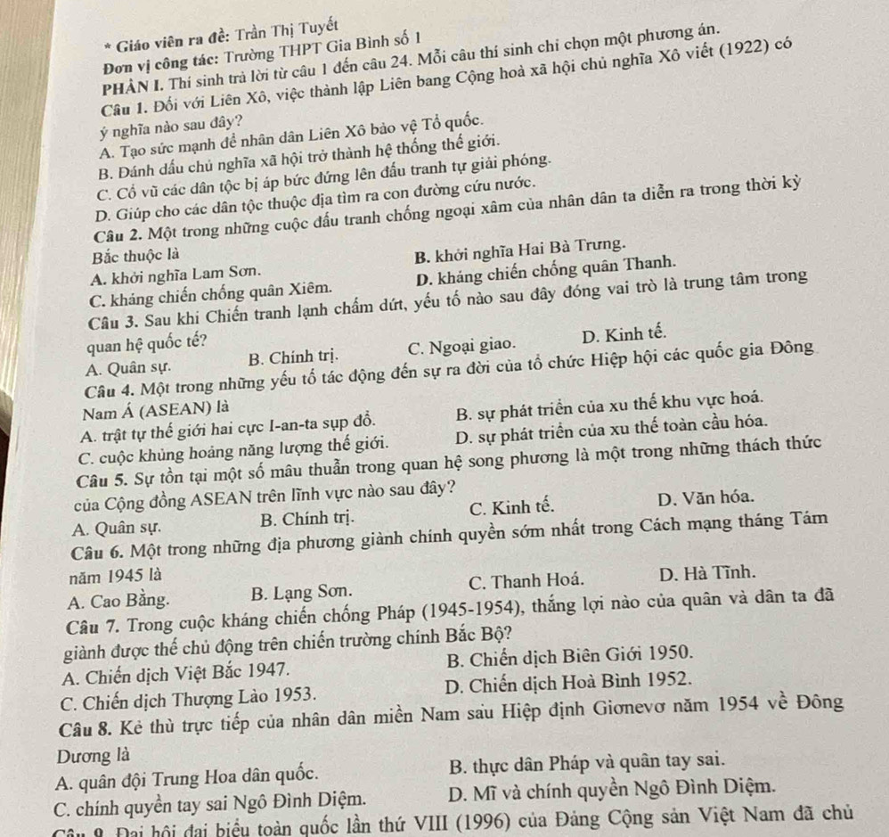 Giáo viên ra đề: Trần Thị Tuyết
Đơn vị công tác: Trường THPT Gia Bình số 1
PHÀN I. Thí sinh trả lời từ câu 1 đến câu 24. Mỗi câu thí sinh chỉ chọn một phương án.
Câu 1. Đối với Liên Xô, việc thành lập Liên bang Cộng hoà xã hội chủ nghĩa Xô viết (1922) có
ý nghĩa nào sau đây?
A. Tạo sức mạnh để nhân dân Liên Xô bảo vệ Tổ quốc.
B. Đánh dấu chủ nghĩa xã hội trở thành hệ thống thế giới.
C. Cổ vũ các dân tộc bị áp bức đứng lên đấu tranh tự giải phóng.
D. Giúp cho các dân tộc thuộc địa tìm ra con đường cứu nước.
Câu 2. Một trong những cuộc đấu tranh chống ngoại xâm của nhân dân ta diễn ra trong thời kỳ
Bắc thuộc là
A. khởi nghĩa Lam Sơn. B. khởi nghĩa Hai Bà Trưng.
C. kháng chiến chống quân Xiêm. D. kháng chiến chống quân Thanh.
Câu 3. Sau khi Chiến tranh lạnh chấm dứt, yếu tố nào sau đây đóng vai trò là trung tâm trong
quan hệ quốc tế?
A. Quân sự. B. Chính trị. C. Ngoại giao. D. Kinh tế.
Câu 4. Một trong những yếu tố tác động đến sự ra đời của tổ chức Hiệp hội các quốc gia Đông
Nam Á (ASEAN) là
A. trật tự thế giới hai cực I-an-ta sụp đổ. B. sự phát triển của xu thế khu vực hoá.
C. cuộc khủng hoảng năng lượng thế giới. D. sự phát triển của xu thế toàn cầu hóa.
Câu 5. Sự tồn tại một số mâu thuẫn trong quan hệ song phương là một trong những thách thức
Của Cộng đồng ASEAN trên lĩnh vực nào sau đây?
A. Quân sự. B. Chính trị. C. Kinh tế. D. Văn hóa.
Câu 6. Một trong những địa phương giành chính quyền sớm nhất trong Cách mạng tháng Tám
năm 1945 là
A. Cao Bằng. B. Lạng Sơn. C. Thanh Hoá. D. Hà Tĩnh.
Câu 7. Trong cuộc kháng chiến chống Pháp (1945-1954), thắng lợi nào của quân và dân ta đã
giành được thế chủ động trên chiến trường chính Bắc Bộ?
A. Chiến dịch Việt Bắc 1947. B. Chiến dịch Biên Giới 1950.
C. Chiến dịch Thượng Lào 1953. D. Chiến dịch Hoà Bình 1952.
Câu 8. Kẻ thù trực tiếp của nhân dân miền Nam sau Hiệp định Giơnevơ năm 1954 về Đông
Dương là
A. quân đội Trung Hoa dân quốc.  B. thực dân Pháp và quân tay sai.
C. chính quyền tay sai Ngô Đình Diệm.  D. Mĩ và chính quyền Ngô Đình Diệm.
Câu 9 Đai hội đai biểu toàn quốc lần thứ VIII (1996) của Đảng Cộng sản Việt Nam đã chủ