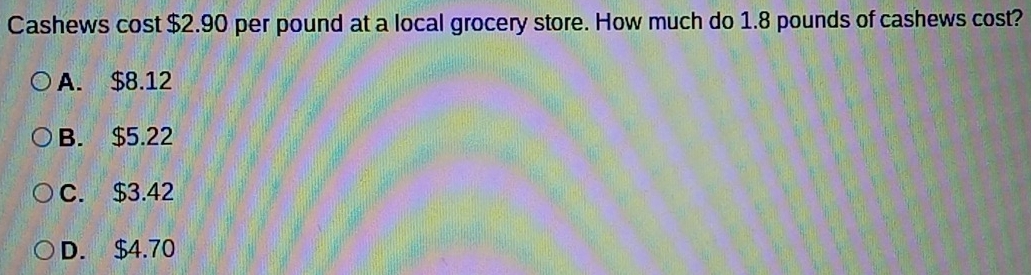 Cashews cost $2.90 per pound at a local grocery store. How much do 1.8 pounds of cashews cost?
A. $8.12
B. $5.22
C. $3.42
D. $4.70